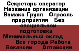 Секретарь-оператор › Название организации ­ Вамакс Групп › Отрасль предприятия ­ Без специальной подготовки › Минимальный оклад ­ 35 000 - Все города Работа » Вакансии   . Алтайский край,Алейск г.